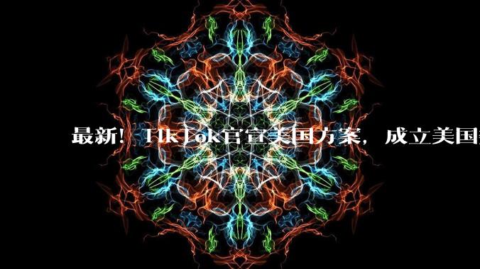 最新！TikTok官宣美国方案，成立美国数据安全公司！两公司共同运营，字节保留算法知识产权，“云上得州”方案正式落地_合资_业务_柯名