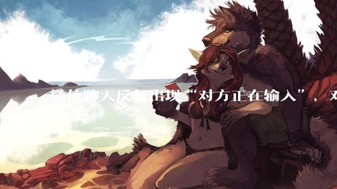 微信聊天反复出现“对方正在输入”，对方到底在干啥？_打字_显示_对讲机