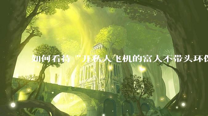 如何看待“开私人飞机的富人不带头环保，我一普通人为啥要环保”的观念？